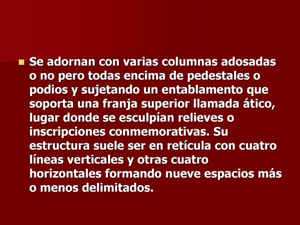 Se adornan con varias columnas adosadas o no pero todas encima de pedestales o podios y sujetando un entablamento que soporta una franja superior llamada ático, lugar donde se esculpían relieves o inscripciones conmemorativas.