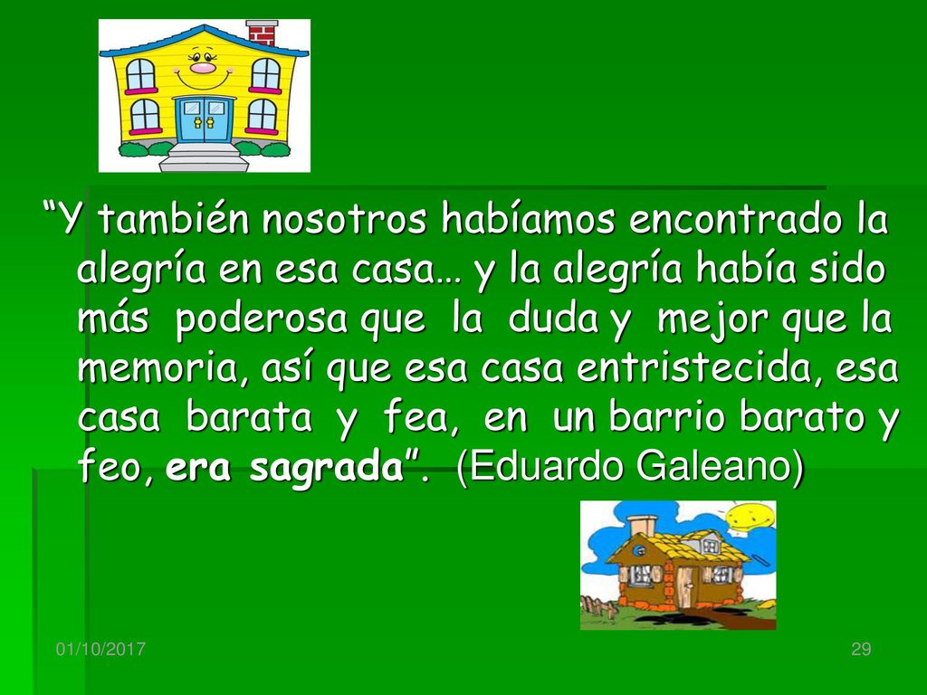 Y también nosotros habíamos encontrado la alegría en esa casa… y la alegría había sido más poderosa que la duda y mejor que la memoria, así que esa casa entristecida, esa casa barata y fea, en un barrio barato y feo, era sagrada . (Eduardo Galeano)
