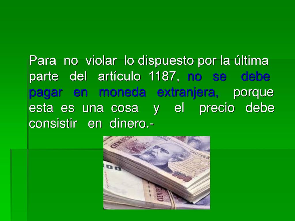 Para no violar lo dispuesto por la última parte del artículo 1187, no se debe pagar en moneda extranjera, porque esta es una cosa y el precio debe consistir en dinero.-