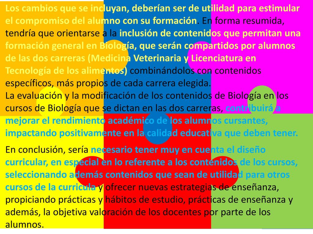 Los cambios que se incluyan, deberían ser de utilidad para estimular el compromiso del alumno con su formación. En forma resumida, tendría que orientarse a la inclusión de contenidos que permitan una formación general en Biología, que serán compartidos por alumnos de las dos carreras (Medicina Veterinaria y Licenciatura en Tecnología de los alimentos) combinándolos con contenidos específicos, más propios de cada carrera elegida.