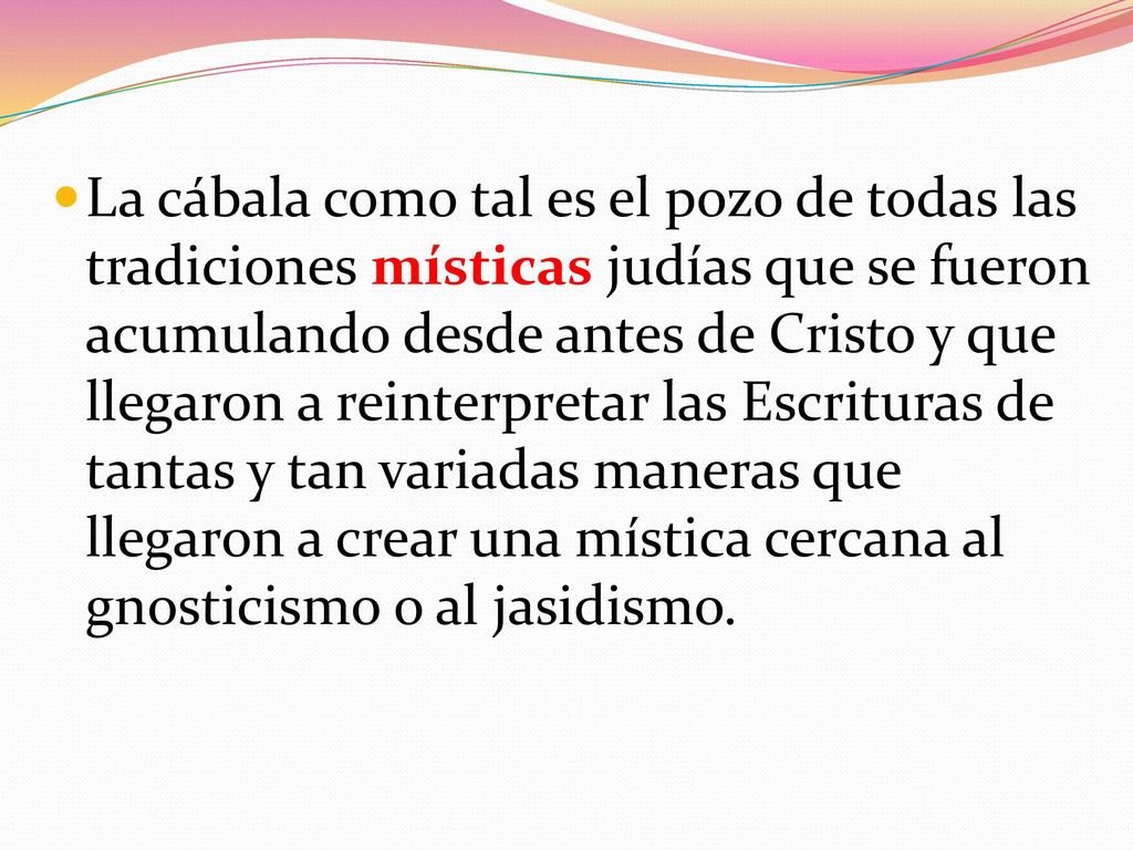 La cábala como tal es el pozo de todas las tradiciones místicas judías que se fueron acumulando desde antes de Cristo y que llegaron a reinterpretar las Escrituras de tantas y tan variadas maneras que llegaron a crear una mística cercana al gnosticismo o al jasidismo.