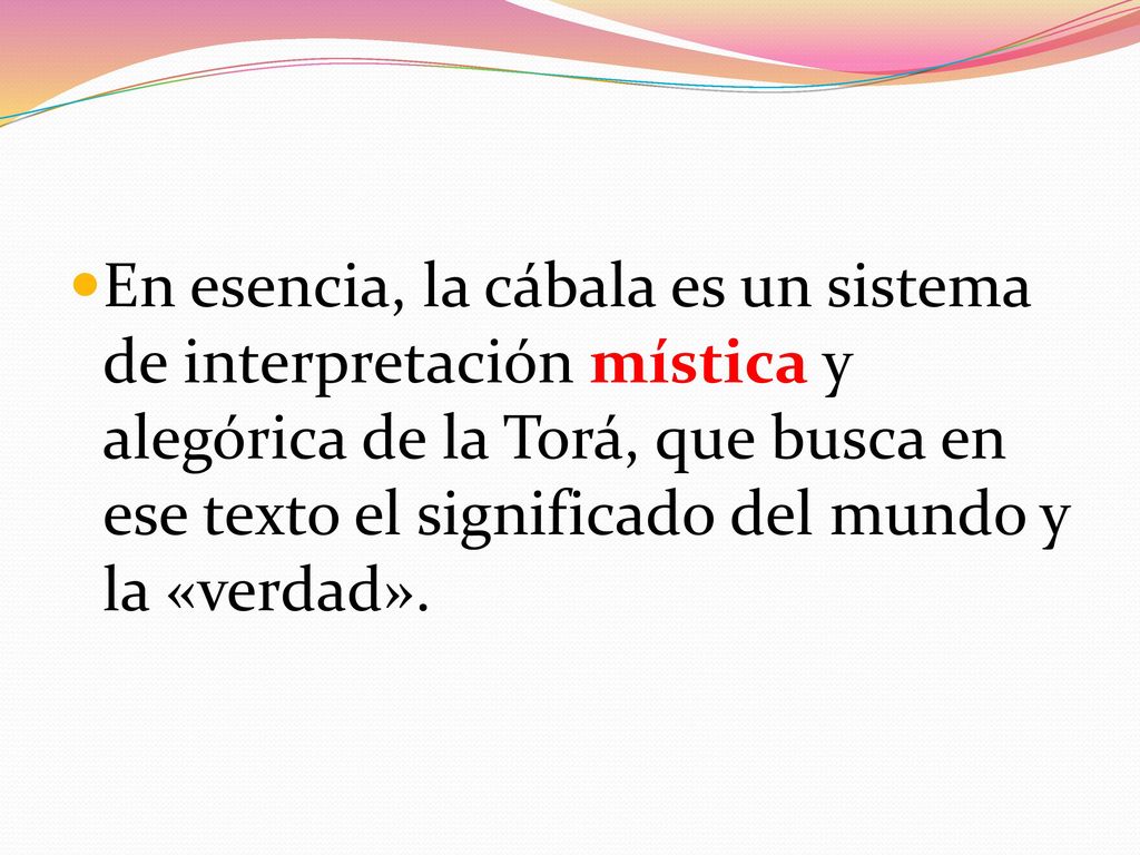 En esencia, la cábala es un sistema de interpretación mística y alegórica de la Torá, que busca en ese texto el significado del mundo y la «verdad».