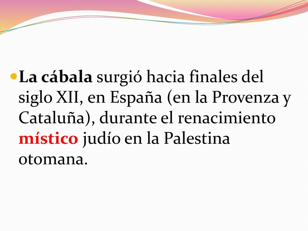 La cábala surgió hacia finales del siglo XII, en España (en la Provenza y Cataluña), durante el renacimiento místico judío en la Palestina otomana.