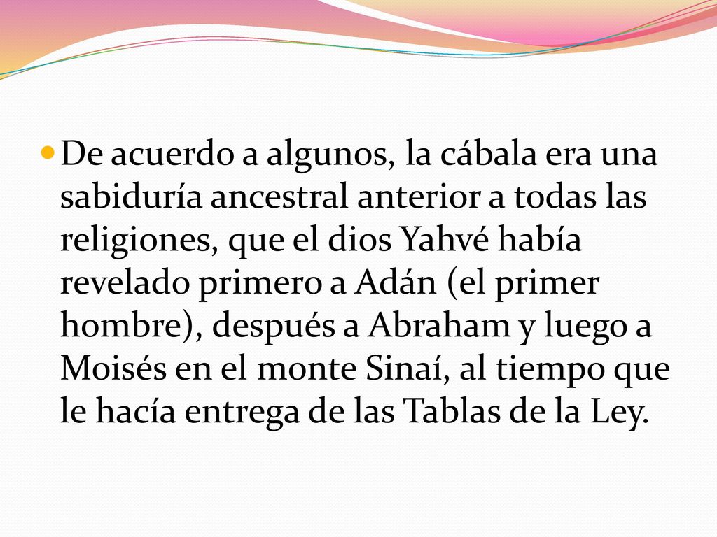 De acuerdo a algunos, la cábala era una sabiduría ancestral anterior a todas las religiones, que el dios Yahvé había revelado primero a Adán (el primer hombre), después a Abraham y luego a Moisés en el monte Sinaí, al tiempo que le hacía entrega de las Tablas de la Ley.
