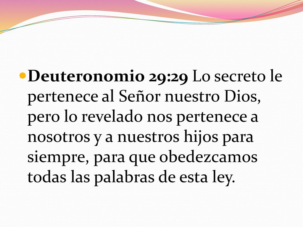 Deuteronomio 29:29 Lo secreto le pertenece al Señor nuestro Dios, pero lo revelado nos pertenece a nosotros y a nuestros hijos para siempre, para que obedezcamos todas las palabras de esta ley.