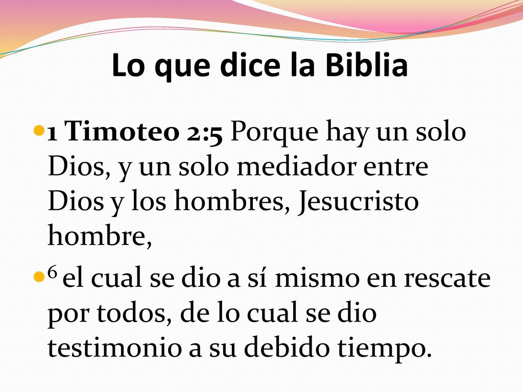 Lo que dice la Biblia 1 Timoteo 2:5 Porque hay un solo Dios, y un solo mediador entre Dios y los hombres, Jesucristo hombre,