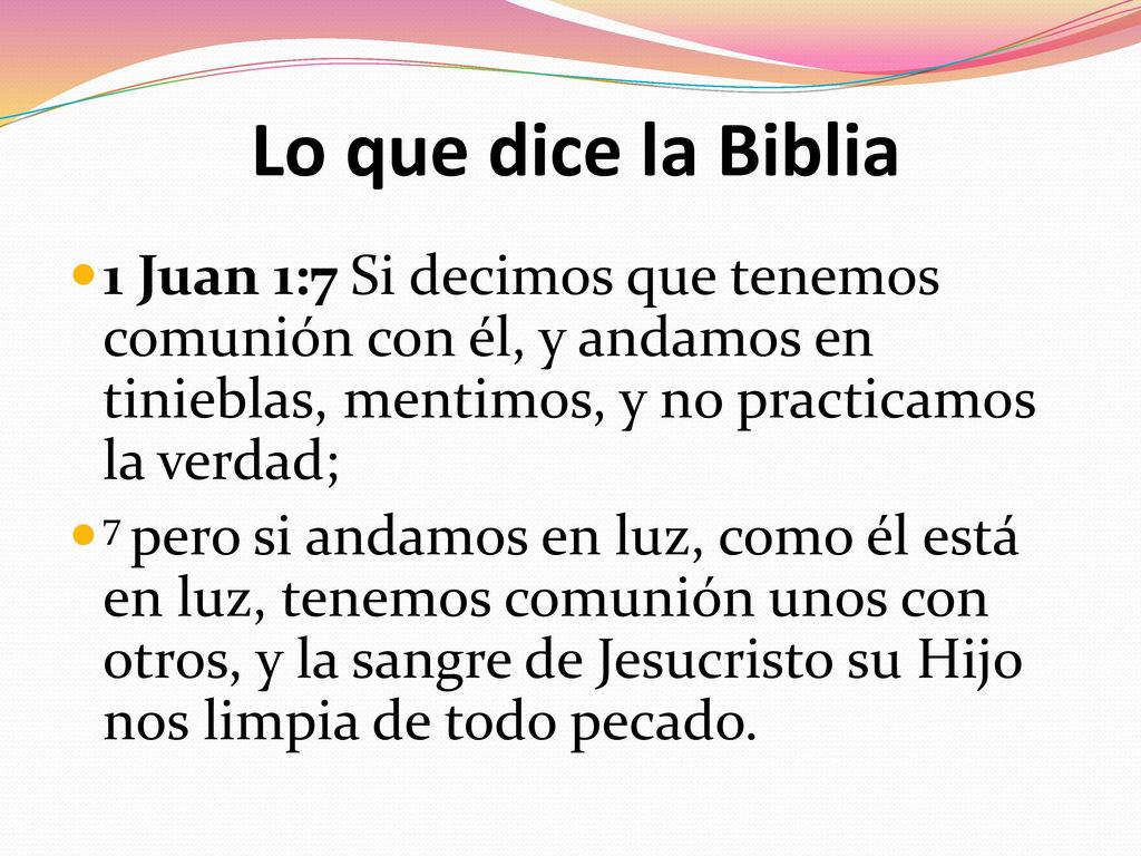 Lo que dice la Biblia 1 Juan 1:7 Si decimos que tenemos comunión con él, y andamos en tinieblas, mentimos, y no practicamos la verdad;