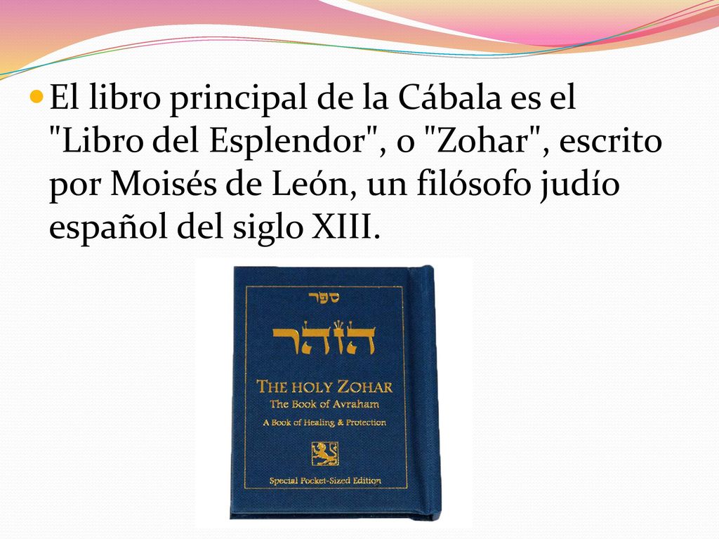 El libro principal de la Cábala es el Libro del Esplendor , o Zohar , escrito por Moisés de León, un filósofo judío español del siglo XIII.