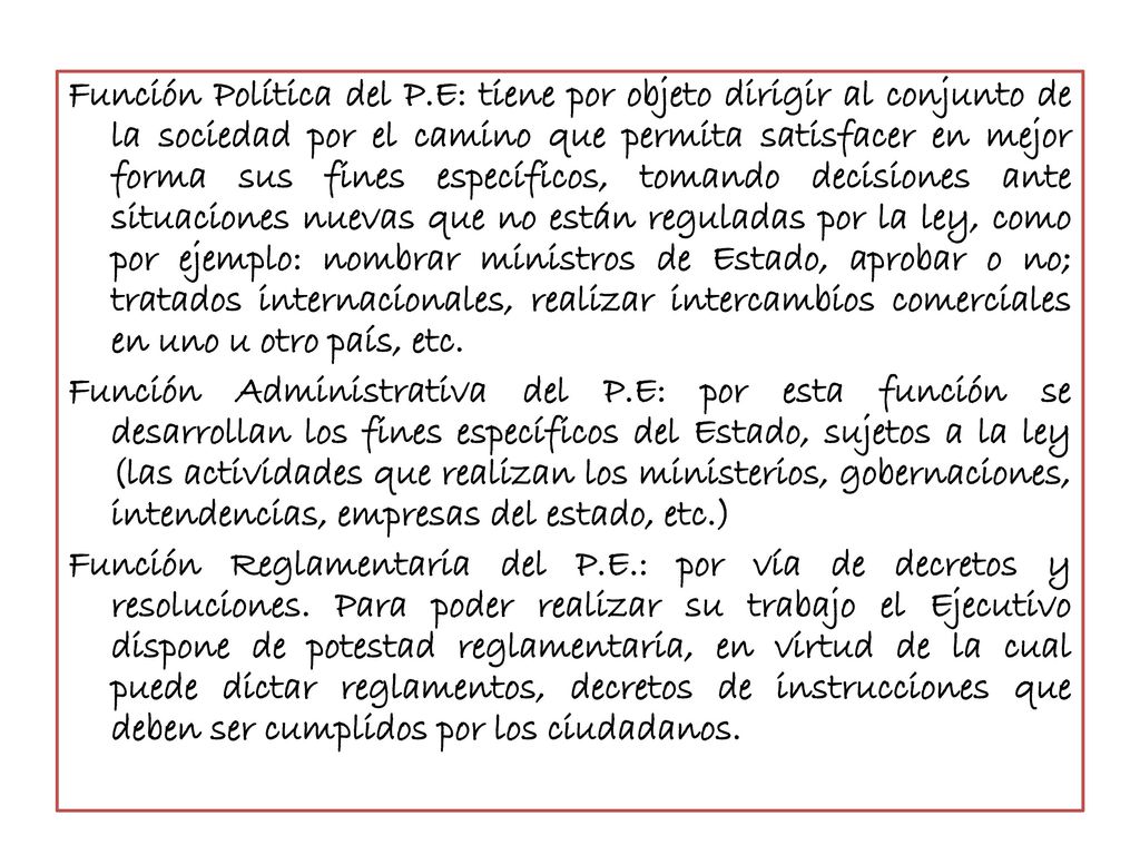 Función Política del P.E: tiene por objeto dirigir al conjunto de la sociedad por el camino que permita satisfacer en mejor forma sus fines específicos, tomando decisiones ante situaciones nuevas que no están reguladas por la ley, como por ejemplo: nombrar ministros de Estado, aprobar o no; tratados internacionales, realizar intercambios comerciales en uno u otro país, etc.