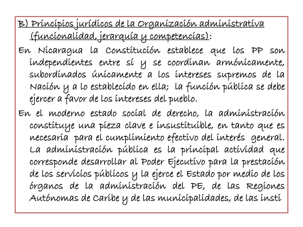 B) Principios jurídicos de la Organización administrativa (funcionalidad, jerarquía y competencias): En Nicaragua la Constitución establece que los PP son independientes entre sí y se coordinan armónicamente, subordinados únicamente a los intereses supremos de la Nación y a lo establecido en ella; la función pública se debe ejercer a favor de los intereses del pueblo.