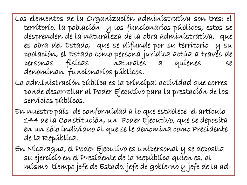 Los elementos de la Organización administrativa son tres: el territorio, la población y los funcionarios públicos, estos se desprenden de la naturaleza de la obra administrativa, que es obra del Estado, que se difunde por su territorio y su población, el Estado como persona jurídica actúa a través de personas físicas naturales a quienes se denominan funcionarios públicos.