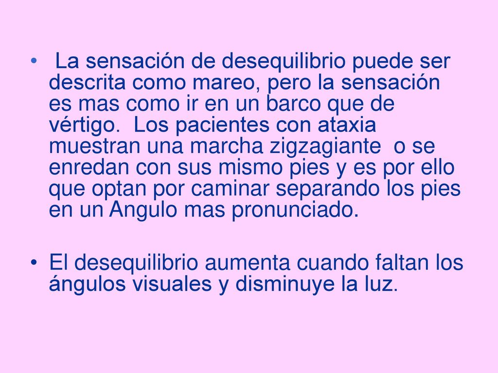 La sensación de desequilibrio puede ser descrita como mareo, pero la sensación es mas como ir en un barco que de vértigo. Los pacientes con ataxia muestran una marcha zigzagiante o se enredan con sus mismo pies y es por ello que optan por caminar separando los pies en un Angulo mas pronunciado.