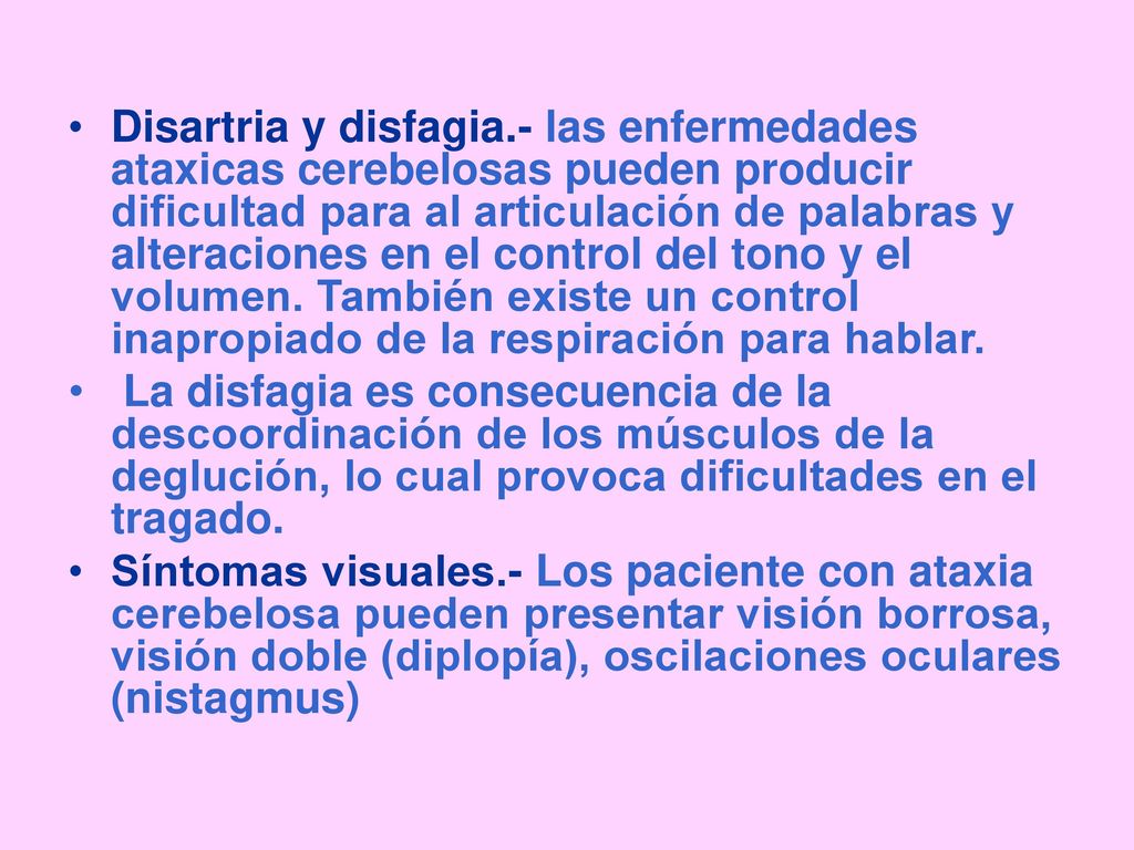Disartria y disfagia.- las enfermedades ataxicas cerebelosas pueden producir dificultad para al articulación de palabras y alteraciones en el control del tono y el volumen. También existe un control inapropiado de la respiración para hablar.