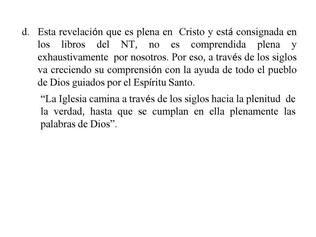 Esta revelación que es plena en Cristo y está consignada en los libros del NT, no es comprendida plena y exhaustivamente por nosotros. Por eso, a través de los siglos va creciendo su comprensión con la ayuda de todo el pueblo de Dios guiados por el Espíritu Santo.
