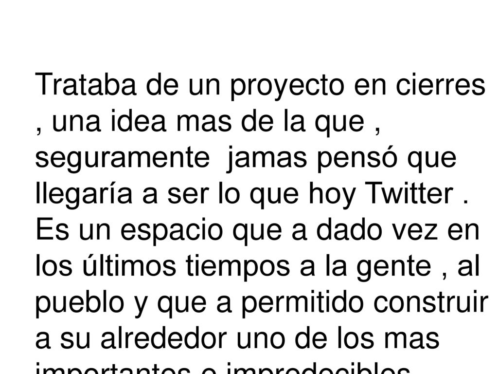 Trataba de un proyecto en cierres , una idea mas de la que , seguramente jamas pensó que llegaría a ser lo que hoy Twitter . Es un espacio que a dado vez en los últimos tiempos a la gente , al pueblo y que a permitido construir a su alrededor uno de los mas importantes e impredecibles ecosistemas en la red .