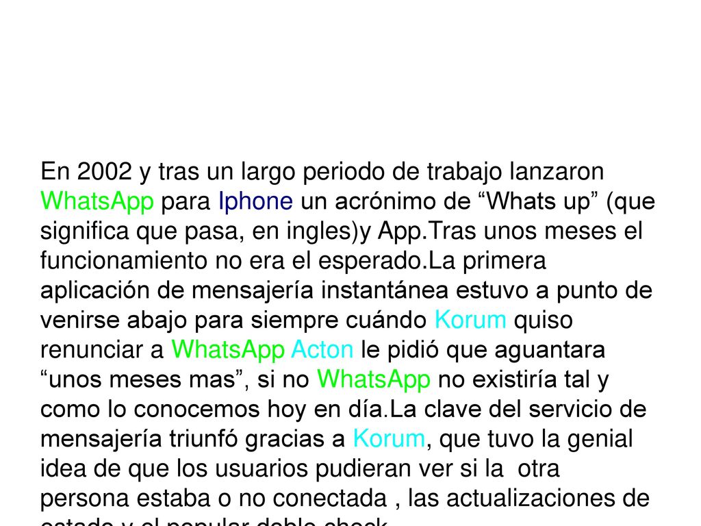 En 2002 y tras un largo periodo de trabajo lanzaron WhatsApp para Iphone un acrónimo de Whats up (que significa que pasa, en ingles)y App.Tras unos meses el funcionamiento no era el esperado.La primera aplicación de mensajería instantánea estuvo a punto de venirse abajo para siempre cuándo Korum quiso renunciar a WhatsApp Acton le pidió que aguantara unos meses mas , si no WhatsApp no existiría tal y como lo conocemos hoy en día.La clave del servicio de mensajería triunfó gracias a Korum, que tuvo la genial idea de que los usuarios pudieran ver si la otra persona estaba o no conectada , las actualizaciones de estado y el popular doble check.