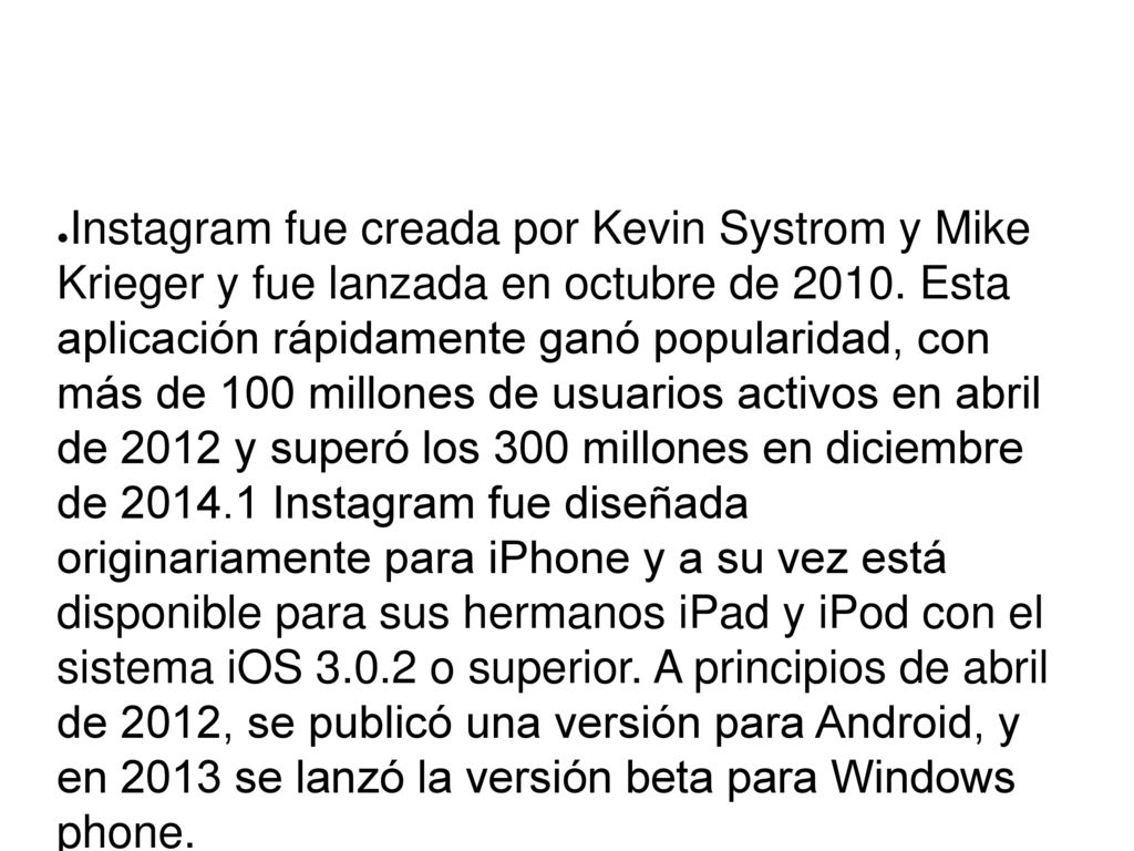 Instagram fue creada por Kevin Systrom y Mike Krieger y fue lanzada en octubre de Esta aplicación rápidamente ganó popularidad, con más de 100 millones de usuarios activos en abril de 2012 y superó los 300 millones en diciembre de Instagram fue diseñada originariamente para iPhone y a su vez está disponible para sus hermanos iPad y iPod con el sistema iOS o superior. A principios de abril de 2012, se publicó una versión para Android, y en 2013 se lanzó la versión beta para Windows phone.