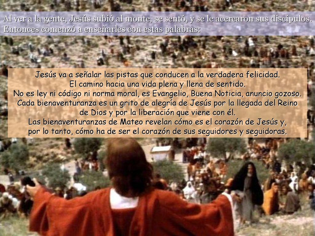 Al ver a la gente, Jesús subió al monte, se sentó, y se le acercaron sus discípulos. Entonces comenzó a enseñarles con estas palabras: