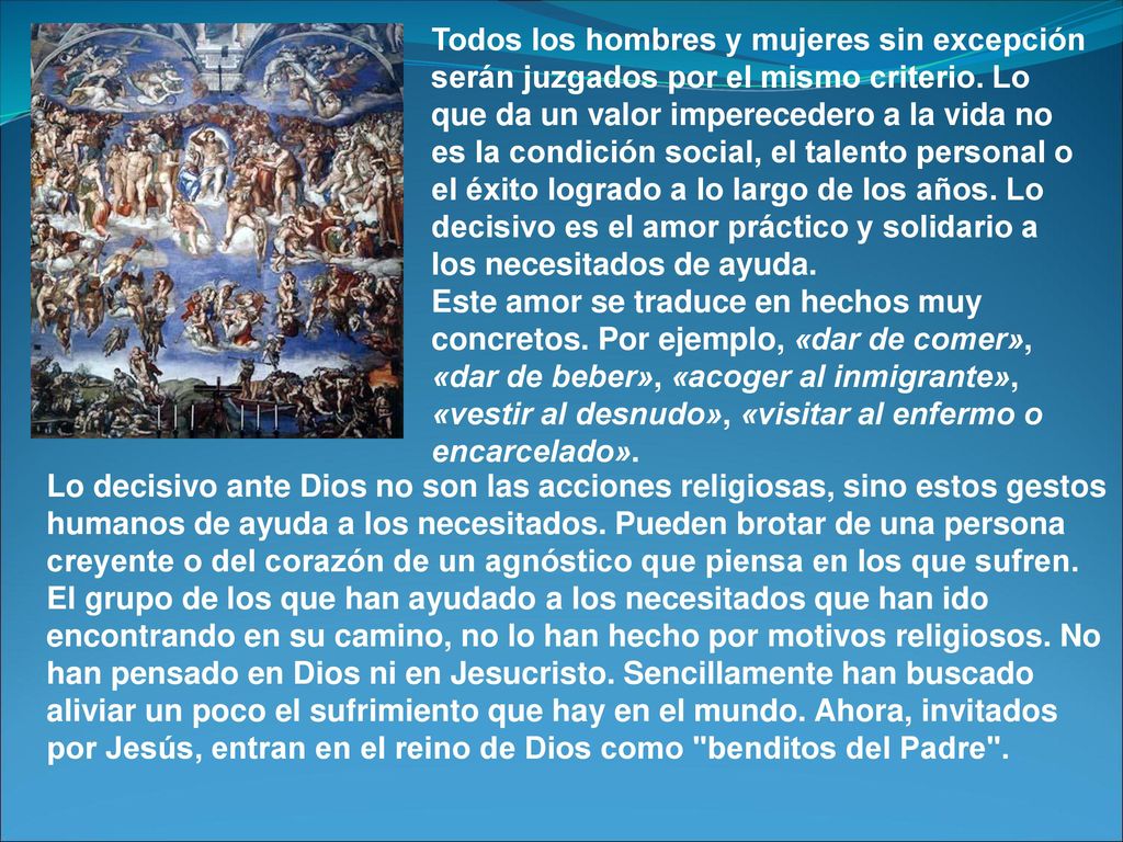 Todos los hombres y mujeres sin excepción serán juzgados por el mismo criterio. Lo que da un valor imperecedero a la vida no es la condición social, el talento personal o el éxito logrado a lo largo de los años. Lo decisivo es el amor práctico y solidario a los necesitados de ayuda.
