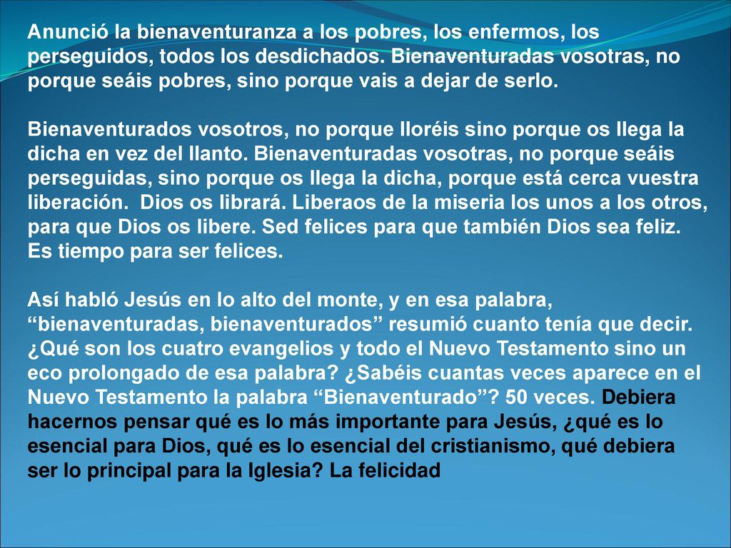 Anunció la bienaventuranza a los pobres, los enfermos, los perseguidos, todos los desdichados. Bienaventuradas vosotras, no porque seáis pobres, sino porque vais a dejar de serlo.