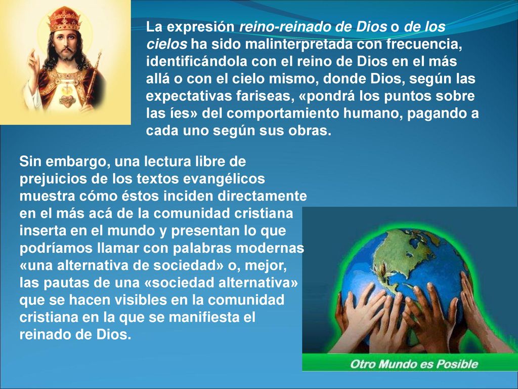 La expresión reino-reinado de Dios o de los cielos ha sido malinterpretada con frecuencia, identificándola con el reino de Dios en el más allá o con el cielo mismo, donde Dios, según las ex­pectativas fariseas, «pondrá los puntos sobre las íes» del comportamiento hu­mano, pagando a cada uno según sus obras.