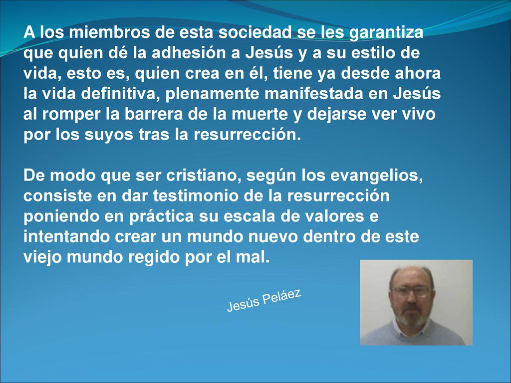 A los miembros de esta sociedad se les garantiza que quien dé la adhesión a Jesús y a su estilo de vida, esto es, quien crea en él, tiene ya desde ahora la vida definitiva, plenamente manifestada en Jesús al romper la barrera de la muerte y dejarse ver vivo por los suyos tras la resurrección.
