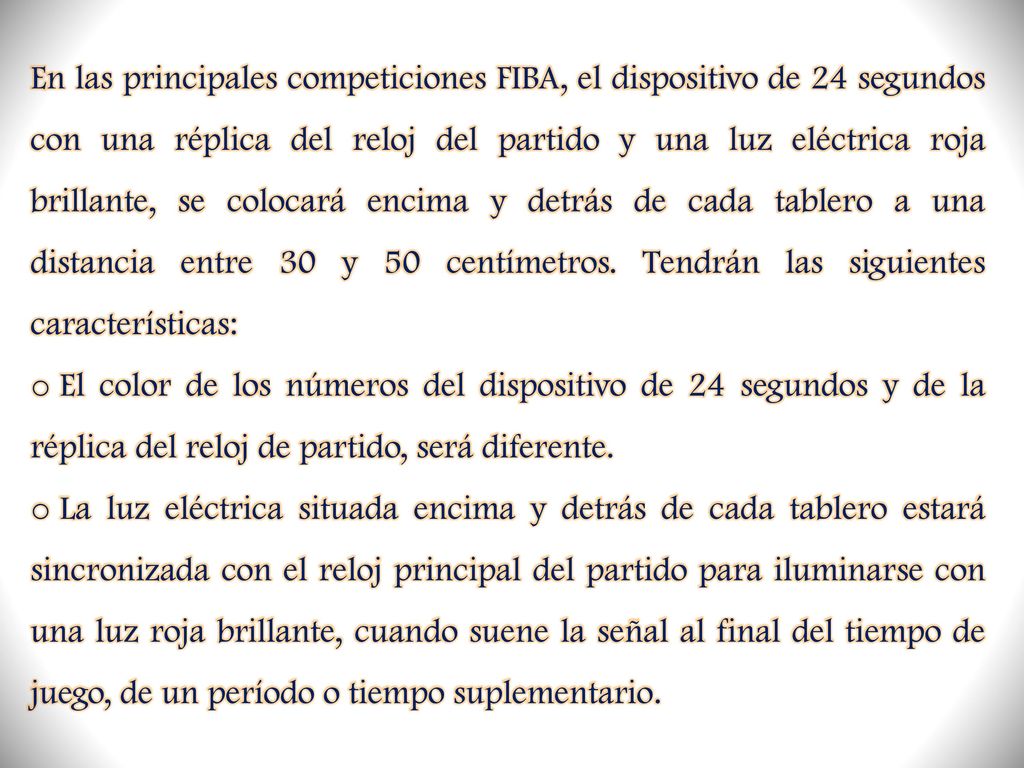 En las principales competiciones FIBA, el dispositivo de 24 segundos con una réplica del reloj del partido y una luz eléctrica roja brillante, se colocará encima y detrás de cada tablero a una distancia entre 30 y 50 centímetros. Tendrán las siguientes características: