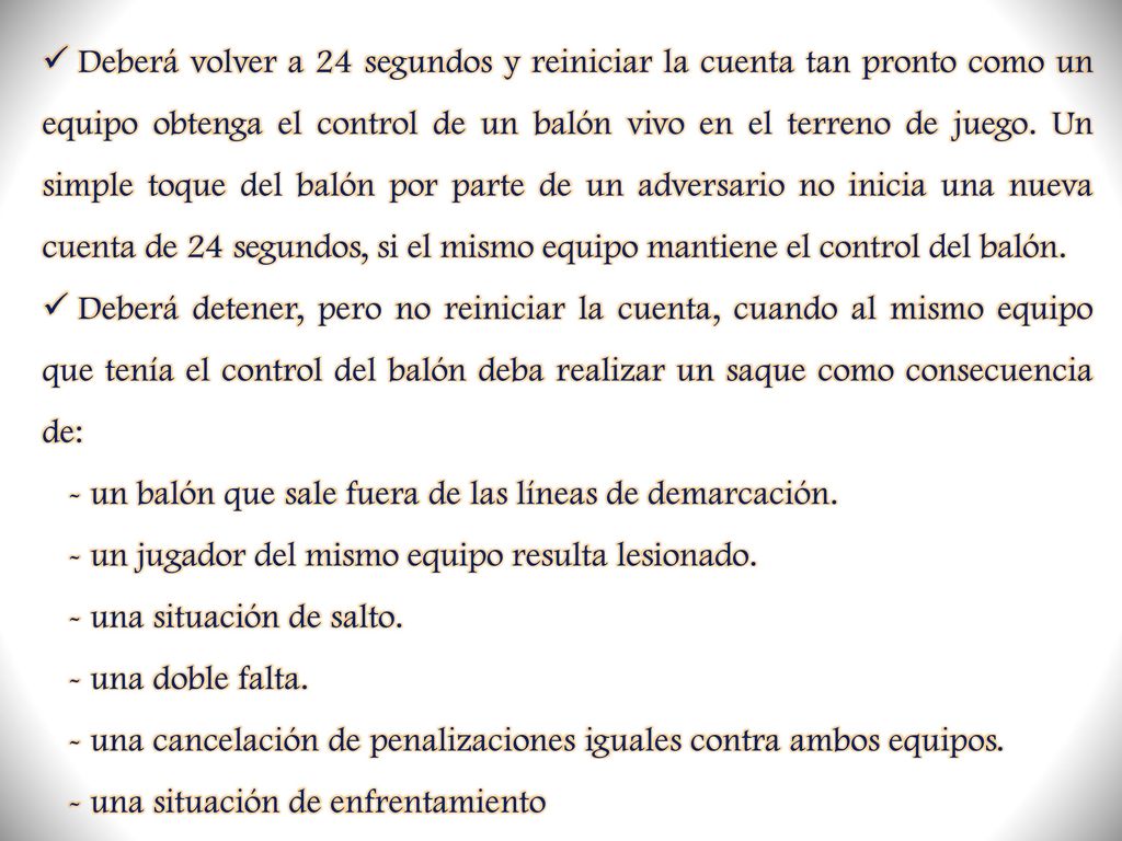 Deberá volver a 24 segundos y reiniciar la cuenta tan pronto como un equipo obtenga el control de un balón vivo en el terreno de juego. Un simple toque del balón por parte de un adversario no inicia una nueva cuenta de 24 segundos, si el mismo equipo mantiene el control del balón.