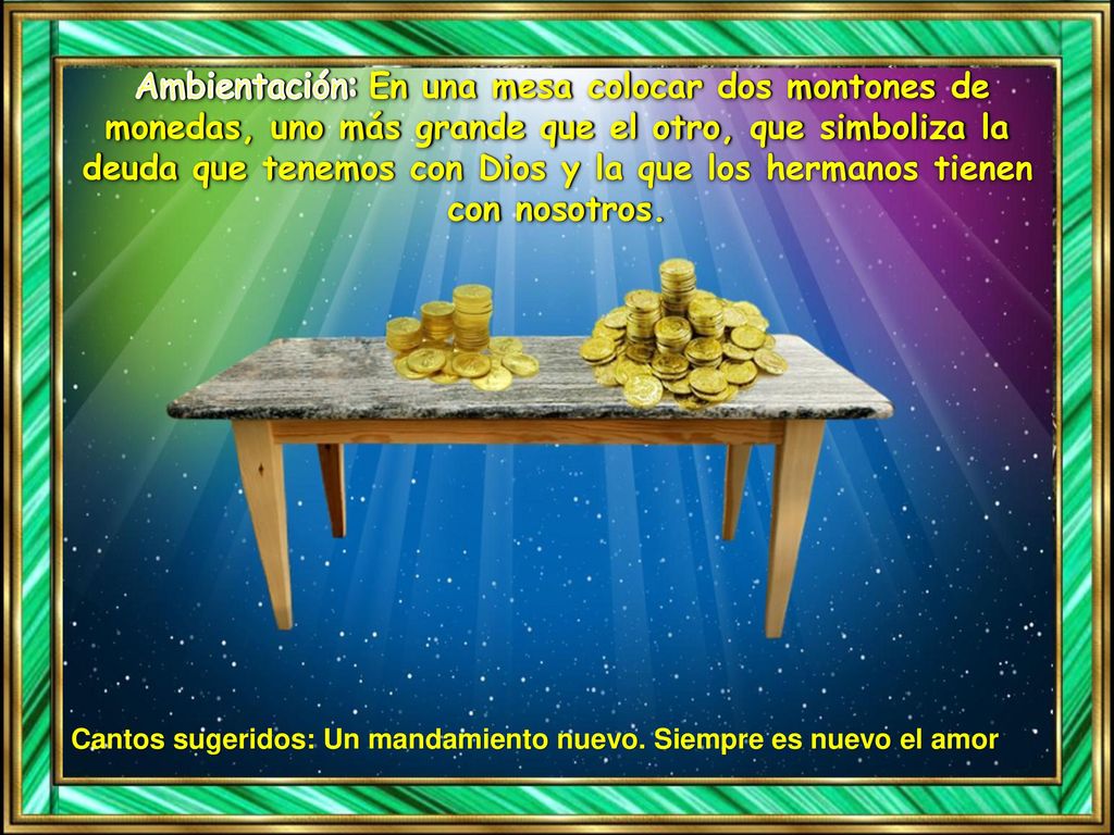 Ambientación: En una mesa colocar dos montones de monedas, uno más grande que el otro, que simboliza la deuda que tenemos con Dios y la que los hermanos tienen con nosotros.