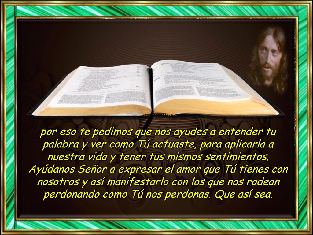 por eso te pedimos que nos ayudes a entender tu palabra y ver como Tú actuaste, para aplicarla a nuestra vida y tener tus mismos sentimientos.