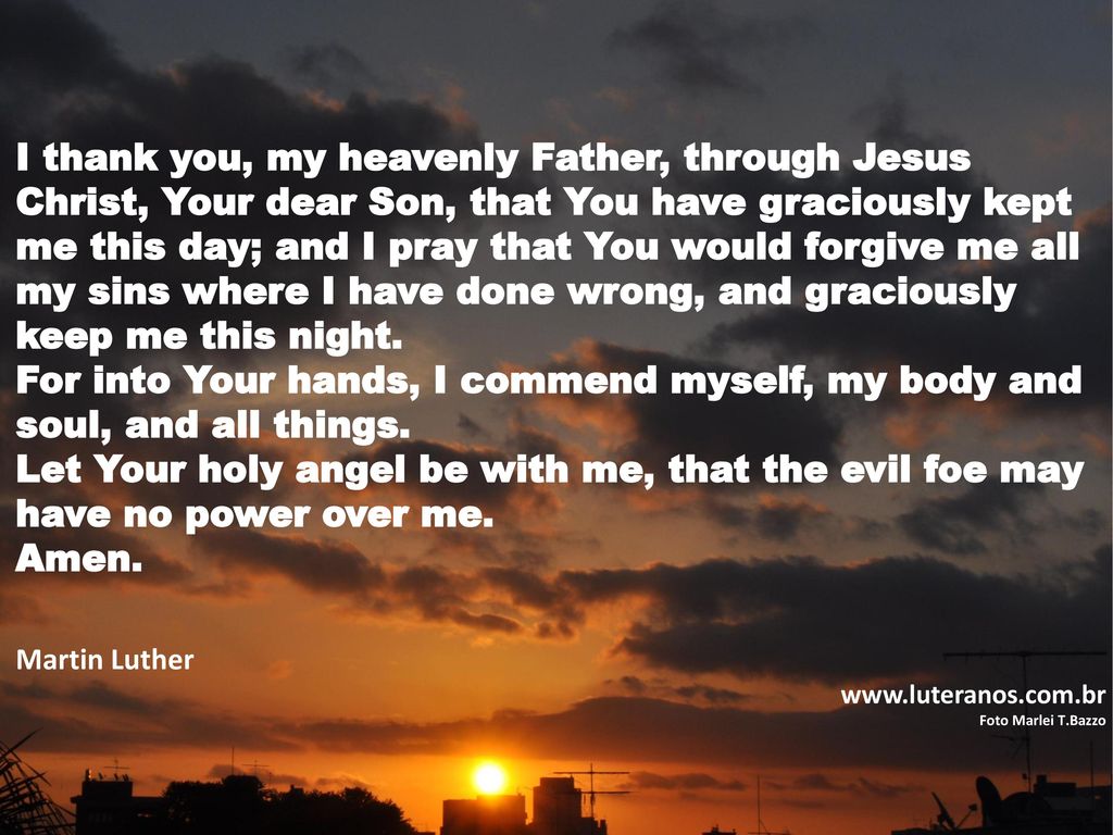 I thank you, my heavenly Father, through Jesus Christ, Your dear Son, that You have graciously kept me this day; and I pray that You would forgive me all my sins where I have done wrong, and graciously keep me this night.