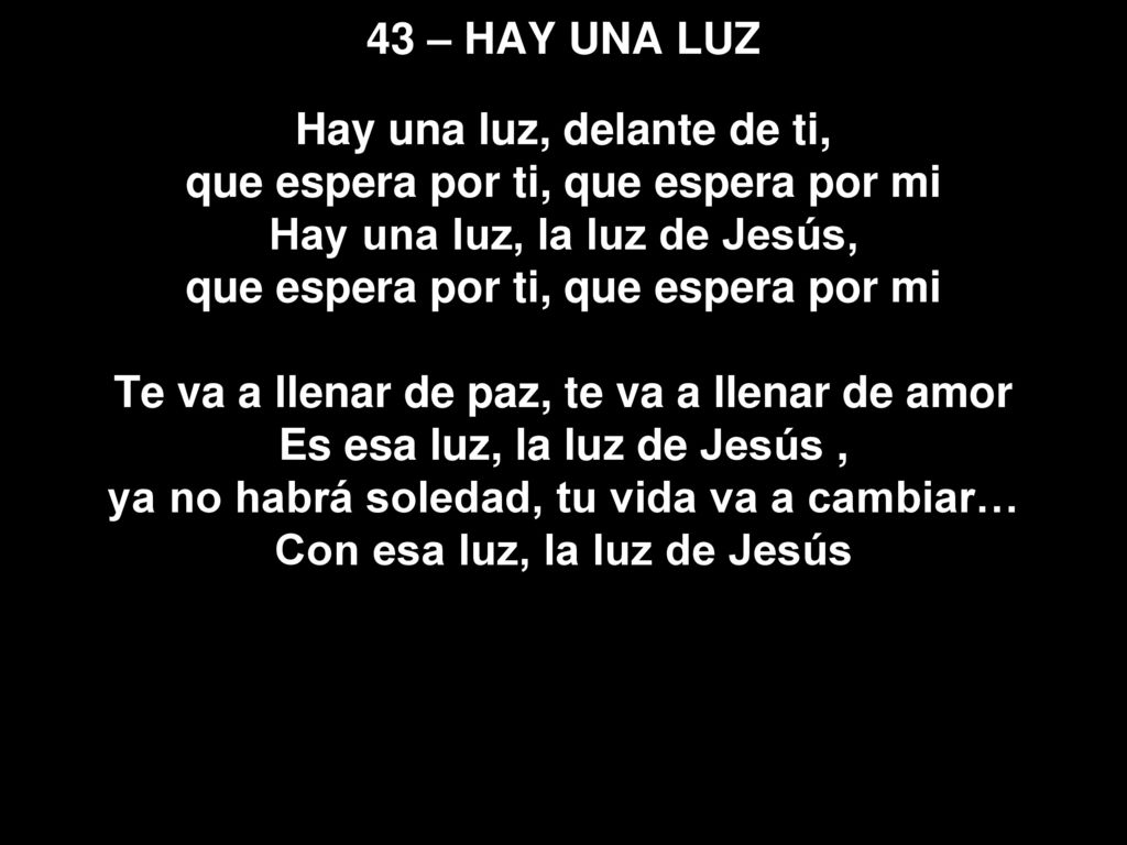 43 – HAY UNA LUZ Hay una luz, delante de ti, que espera por ti, que espera por mi Hay una luz, la luz de Jesús, que espera por ti, que espera por mi Te va a llenar de paz, te va a llenar de amor Es esa luz, la luz de Jesús , ya no habrá soledad, tu vida va a cambiar… Con esa luz, la luz de Jesús