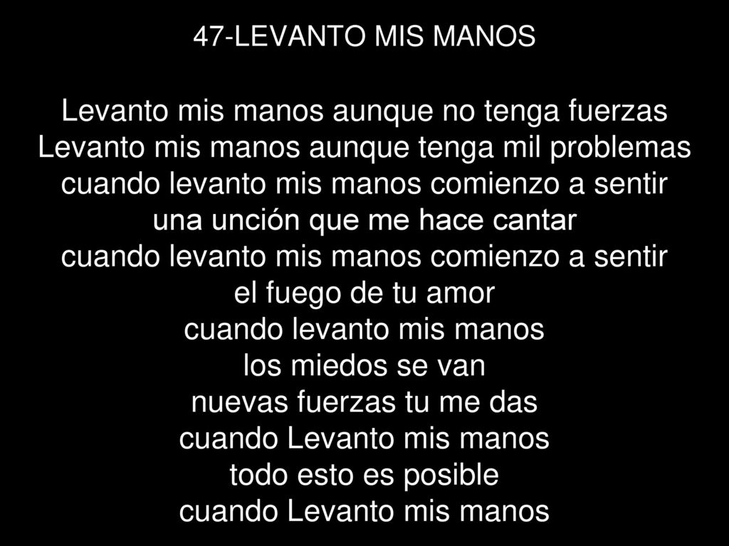 47-LEVANTO MIS MANOS Levanto mis manos aunque no tenga fuerzas Levanto mis manos aunque tenga mil problemas cuando levanto mis manos comienzo a sentir una unción que me hace cantar cuando levanto mis manos comienzo a sentir el fuego de tu amor cuando levanto mis manos los miedos se van nuevas fuerzas tu me das cuando Levanto mis manos todo esto es posible cuando Levanto mis manos