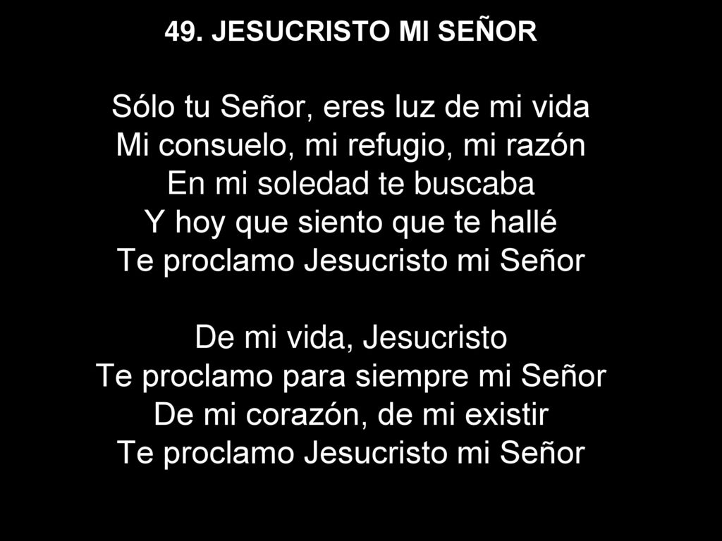 49. JESUCRISTO MI SEÑOR Sólo tu Señor, eres luz de mi vida Mi consuelo, mi refugio, mi razón En mi soledad te buscaba Y hoy que siento que te hallé Te proclamo Jesucristo mi Señor De mi vida, Jesucristo Te proclamo para siempre mi Señor De mi corazón, de mi existir Te proclamo Jesucristo mi Señor
