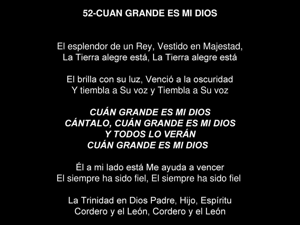 52-CUAN GRANDE ES MI DIOS El esplendor de un Rey, Vestido en Majestad, La Tierra alegre está, La Tierra alegre está El brilla con su luz, Venció a la oscuridad Y tiembla a Su voz y Tiembla a Su voz CUÁN GRANDE ES MI DIOS CÁNTALO, CUÁN GRANDE ES MI DIOS Y TODOS LO VERÁN CUÁN GRANDE ES MI DIOS Él a mi lado está Me ayuda a vencer El siempre ha sido fiel, El siempre ha sido fiel La Trinidad en Dios Padre, Hijo, Espíritu Cordero y el León, Cordero y el León