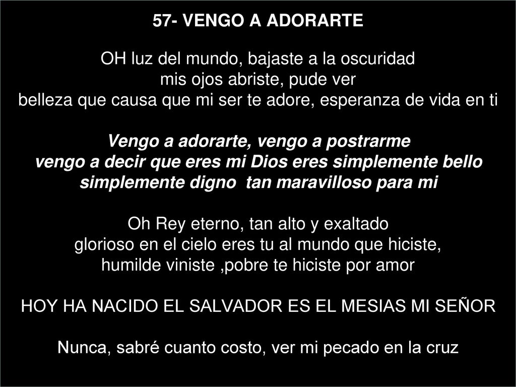 57- VENGO A ADORARTE OH luz del mundo, bajaste a la oscuridad mis ojos abriste, pude ver belleza que causa que mi ser te adore, esperanza de vida en ti Vengo a adorarte, vengo a postrarme vengo a decir que eres mi Dios eres simplemente bello simplemente digno tan maravilloso para mi Oh Rey eterno, tan alto y exaltado glorioso en el cielo eres tu al mundo que hiciste, humilde viniste ,pobre te hiciste por amor HOY HA NACIDO EL SALVADOR ES EL MESIAS MI SEÑOR Nunca, sabré cuanto costo, ver mi pecado en la cruz