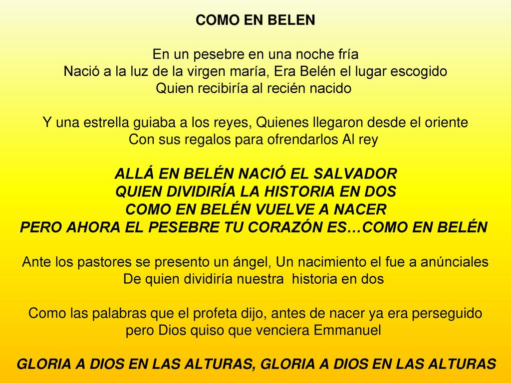 COMO EN BELEN En un pesebre en una noche fría Nació a la luz de la virgen maría, Era Belén el lugar escogido Quien recibiría al recién nacido Y una estrella guiaba a los reyes, Quienes llegaron desde el oriente Con sus regalos para ofrendarlos Al rey ALLÁ EN BELÉN NACIÓ EL SALVADOR QUIEN DIVIDIRÍA LA HISTORIA EN DOS COMO EN BELÉN VUELVE A NACER PERO AHORA EL PESEBRE TU CORAZÓN ES…COMO EN BELÉN Ante los pastores se presento un ángel, Un nacimiento el fue a anúnciales De quien dividiría nuestra historia en dos Como las palabras que el profeta dijo, antes de nacer ya era perseguido pero Dios quiso que venciera Emmanuel GLORIA A DIOS EN LAS ALTURAS, GLORIA A DIOS EN LAS ALTURAS
