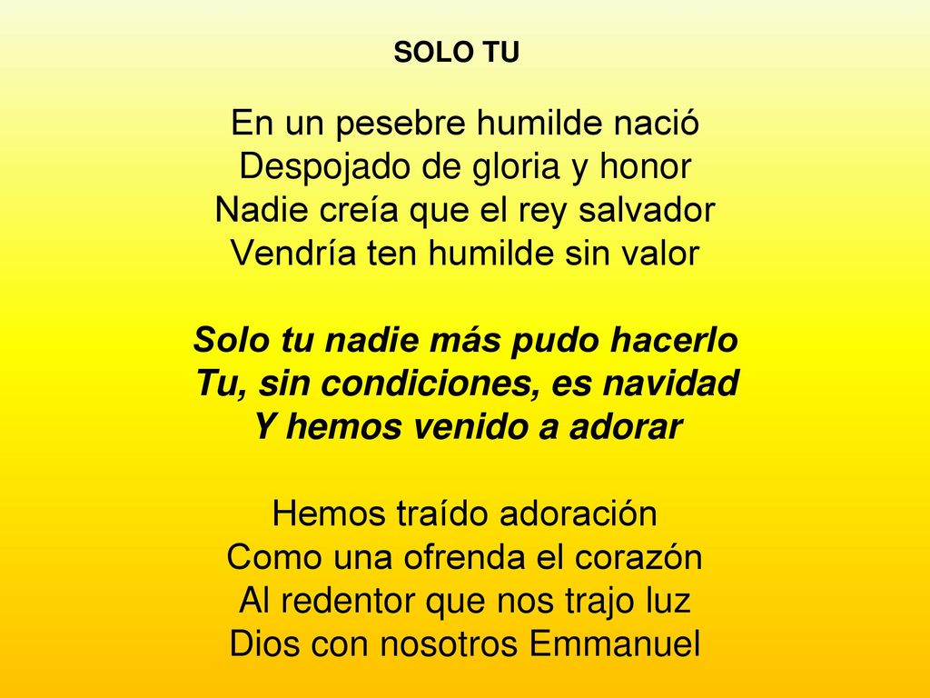 SOLO TU En un pesebre humilde nació Despojado de gloria y honor Nadie creía que el rey salvador Vendría ten humilde sin valor Solo tu nadie más pudo hacerlo Tu, sin condiciones, es navidad Y hemos venido a adorar Hemos traído adoración Como una ofrenda el corazón Al redentor que nos trajo luz Dios con nosotros Emmanuel