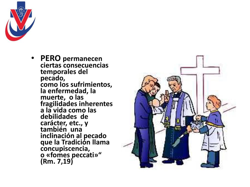 PERO permanecen ciertas consecuencias temporales del pecado, como los sufrimientos, la enfermedad, la muerte, o las fragilidades inherentes a la vida como las debilidades de carácter, etc., y también una inclinación al pecado que la Tradición llama concupiscencia, o «fomes peccati» (Rm.