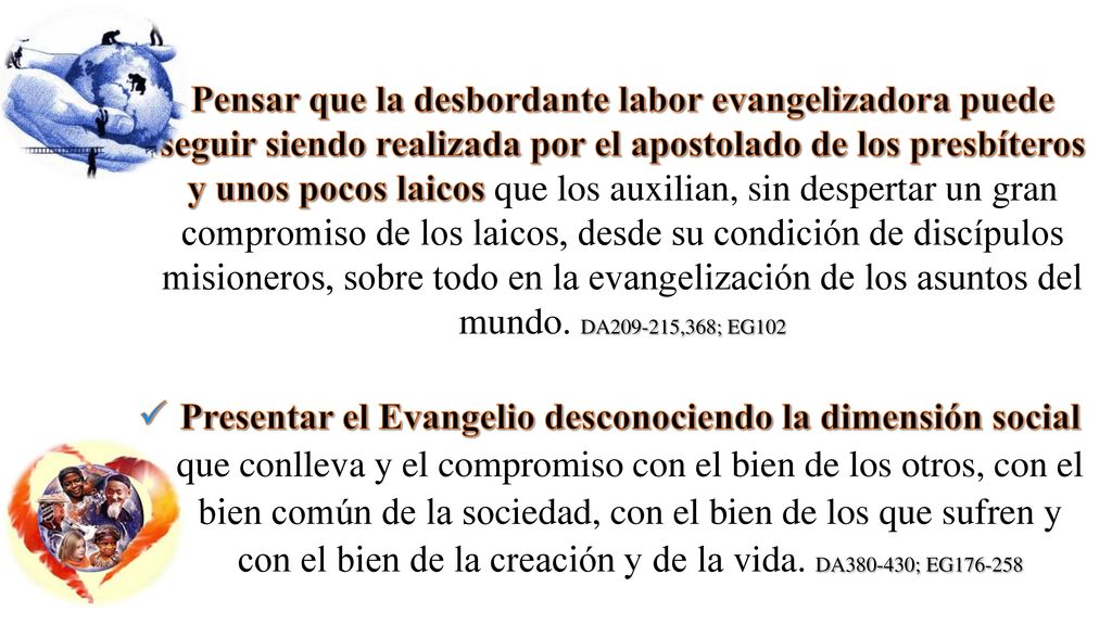 Pensar que la desbordante labor evangelizadora puede seguir siendo realizada por el apostolado de los presbíteros y unos pocos laicos que los auxilian, sin despertar un gran compromiso de los laicos, desde su condición de discípulos misioneros, sobre todo en la evangelización de los asuntos del mundo. DA ,368; EG102