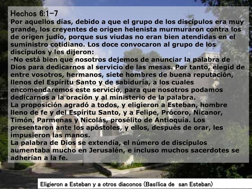 Hechos 6:1-7 Por aquellos días, debido a que el grupo de los discípulos era muy grande, los creyentes de origen helenista murmuraron contra los de origen judío, porque sus viudas no eran bien atendidas en el suministro cotidiano. Los doce convocaron al grupo de los discípulos y les dijeron: -No está bien que nosotros dejemos de anunciar la palabra de Dios para dedicarnos al servicio de las mesas. Por tanto, elegid de entre vosotros, hermanos, siete hombres de buena reputación, llenos del Espíritu Santo y de sabiduría, a los cuales encomendaremos este servicio, para que nosotros podamos dedicarnos a la oración y al ministerio de la palabra. La proposición agradó a todos, y eligieron a Esteban, hombre lleno de fe y del Espíritu Santo, y a Felipe, Prócoro, Nicanor, Timón, Parmenas y Nicolás, prosélito de Antioquía. Los presentaron ante los apóstoles, y ellos, después de orar, les impusieron las manos. La palabra de Dios se extendía, el número de discípulos aumentaba mucho en Jerusalén, e incluso muchos sacerdotes se adherían a la fe.