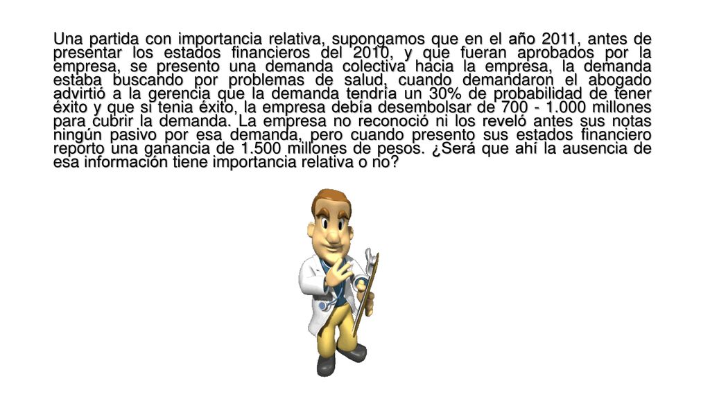 Una partida con importancia relativa, supongamos que en el año 2011, antes de presentar los estados financieros del 2010, y que fueran aprobados por la empresa, se presento una demanda colectiva hacia la empresa, la demanda estaba buscando por problemas de salud, cuando demandaron el abogado advirtió a la gerencia que la demanda tendría un 30% de probabilidad de tener éxito y que si tenia éxito, la empresa debía desembolsar de millones para cubrir la demanda.