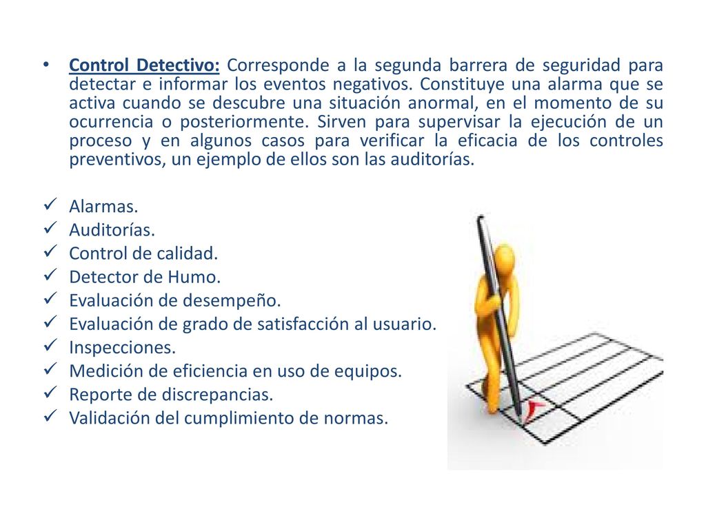 Control Detectivo: Corresponde a la segunda barrera de seguridad para detectar e informar los eventos negativos. Constituye una alarma que se activa cuando se descubre una situación anormal, en el momento de su ocurrencia o posteriormente. Sirven para supervisar la ejecución de un proceso y en algunos casos para verificar la eficacia de los controles preventivos, un ejemplo de ellos son las auditorías.