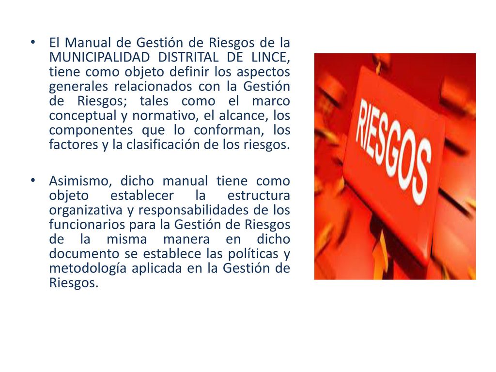 El Manual de Gestión de Riesgos de la MUNICIPALIDAD DISTRITAL DE LINCE, tiene como objeto definir los aspectos generales relacionados con la Gestión de Riesgos; tales como el marco conceptual y normativo, el alcance, los componentes que lo conforman, los factores y la clasificación de los riesgos.