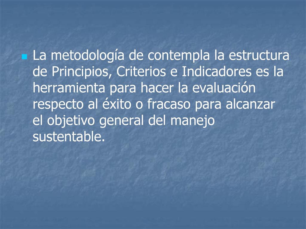 La metodología de contempla la estructura de Principios, Criterios e Indicadores es la herramienta para hacer la evaluación respecto al éxito o fracaso para alcanzar el objetivo general del manejo sustentable.
