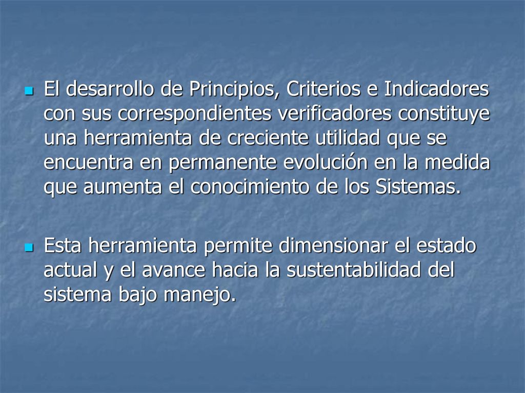 El desarrollo de Principios, Criterios e Indicadores con sus correspondientes verificadores constituye una herramienta de creciente utilidad que se encuentra en permanente evolución en la medida que aumenta el conocimiento de los Sistemas.