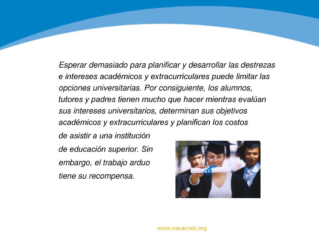Esperar demasiado para planificar y desarrollar las destrezas e intereses académicos y extracurriculares puede limitar las opciones universitarias. Por consiguiente, los alumnos, tutores y padres tienen mucho que hacer mientras evalúan sus intereses universitarios, determinan sus objetivos académicos y extracurriculares y planifican los costos de asistir a una institución de educación superior. Sin embargo, el trabajo arduo tiene su recompensa.