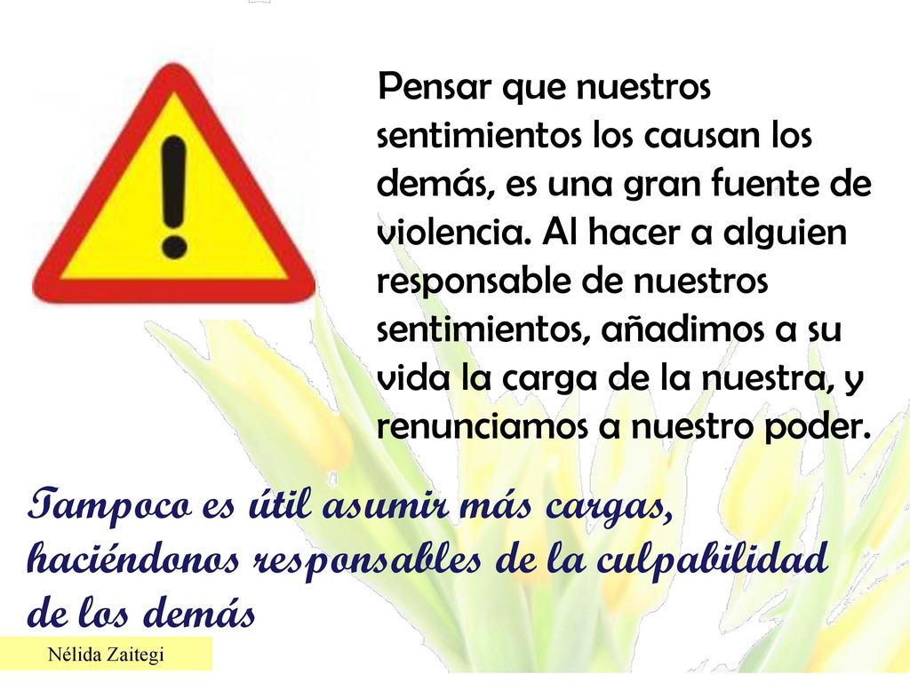 Pensar que nuestros sentimientos los causan los demás, es una gran fuente de violencia. Al hacer a alguien responsable de nuestros sentimientos, añadimos a su vida la carga de la nuestra, y renunciamos a nuestro poder.