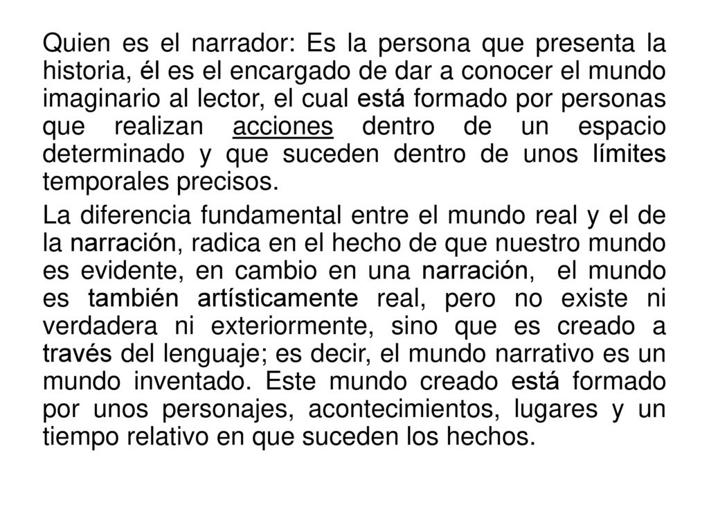 Quien es el narrador: Es la persona que presenta la historia, él es el encargado de dar a conocer el mundo imaginario al lector, el cual está formado por personas que realizan acciones dentro de un espacio determinado y que suceden dentro de unos límites temporales precisos.