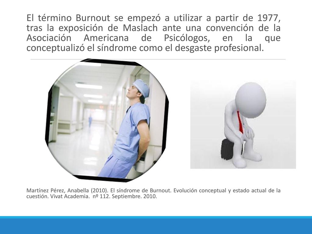El término Burnout se empezó a utilizar a partir de 1977, tras la exposición de Maslach ante una convención de la Asociación Americana de Psicólogos, en la que conceptualizó el síndrome como el desgaste profesional.